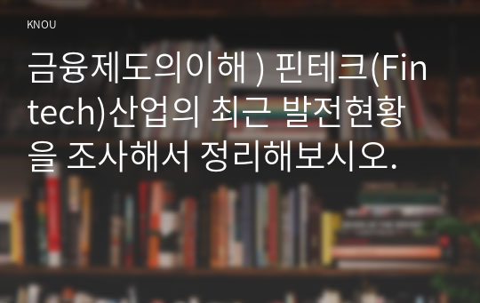 금융제도의이해 ) 핀테크(Fintech)산업의 최근 발전현황을 조사해서 정리해보시오.