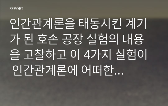 인간관계론을 태동시킨 계기가 된 호손 공장 실험의 내용을 고찰하고 이 4가지 실험이 인간관계론에 어떠한 영향을 미치게 되었는가에 대하여 서술하시오