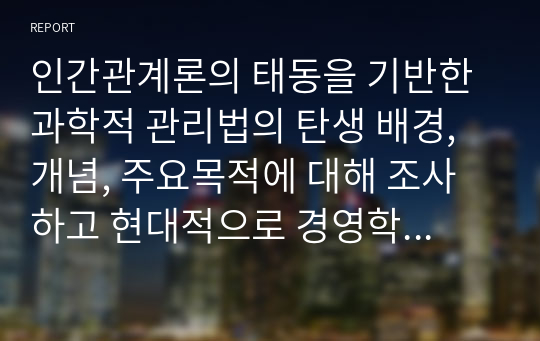 인간관계론의 태동을 기반한 과학적 관리법의 탄생 배경, 개념, 주요목적에 대해 조사하고 현대적으로 경영학에 가져온 파급효과를 조사하시오