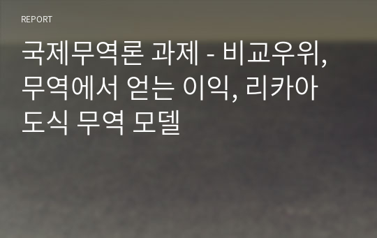 국제무역론 과제 - 비교우위, 무역에서 얻는 이익, 리카아도식 무역 모델