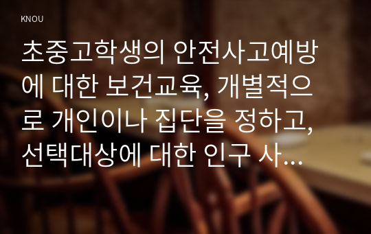 초중고학생의 안전사고예방에 대한 보건교육, 개별적으로 개인이나 집단을 정하고, 선택대상에 대한 인구 사회적 특성을 상세히 기술한다.- 반드시 그린의 PRECEDE-PROCEDE 모형을 적용하여 작성