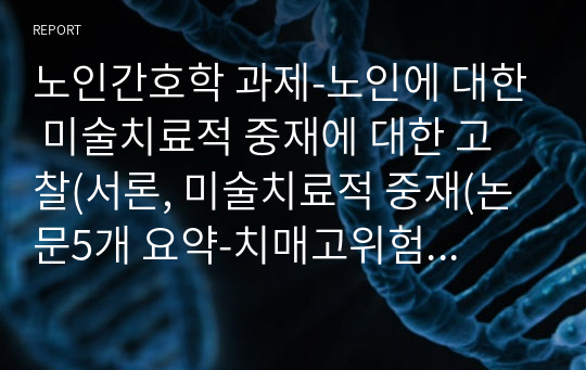 노인간호학 과제-노인에 대한 미술치료적 중재에 대한 고찰(서론, 미술치료적 중재(논문5개 요약-치매고위험군의 인지기능, 우울 및 행동변화를 위한 미술치료 사례연구, 오감 체험 미술치료가 초기 노인성 치매 환자의 인지, 정서, 운동 감각기능에 미치는 효과, 종이매체를 활용한 집단미술치료가 치매노인의 인지기능과 소근육 운동에 미치는 효과등), 결론, 참고문헌)