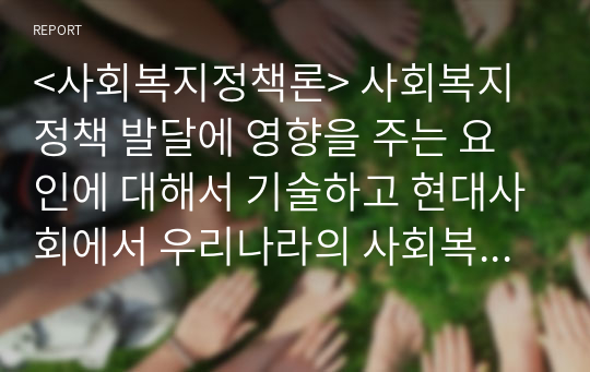 &lt;사회복지정책론&gt; 사회복지정책 발달에 영향을 주는 요인에 대해서 기술하고 현대사회에서 우리나라의 사회복지정책에 영향을 미치는 가장 큰 요인를 바탕으로 사회복지사로서의 실천적 함의를 구체적으로 논하시오. 분량은 표지를 제외한 A4 3장 분량 이상으로 작성해주세요.