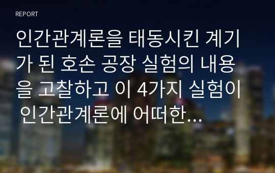 인간관계론을 태동시킨 계기가 된 호손 공장 실험의 내용을 고찰하고 이 4가지 실험이 인간관계론에 어떠한 영향을 미치게 되었는가에 대하여 서술하시오