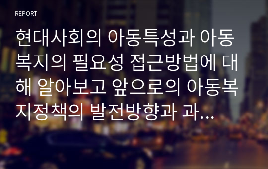 현대사회의 아동특성과 아동복지의 필요성 접근방법에 대해 알아보고 앞으로의 아동복지정책의 발전방향과 과제 및 전망에 대해 서술하시오.