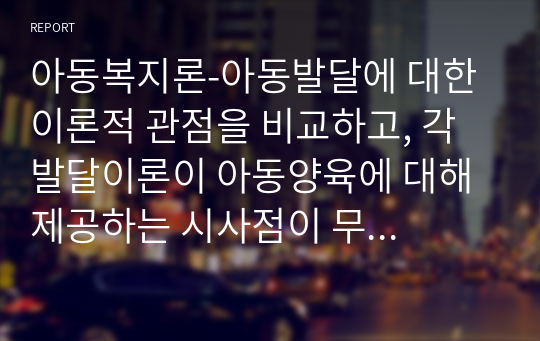 아동복지론-아동발달에 대한 이론적 관점을 비교하고, 각 발달이론이 아동양육에 대해 제공하는 시사점이 무엇인지에 대해 논의해 봅니다.