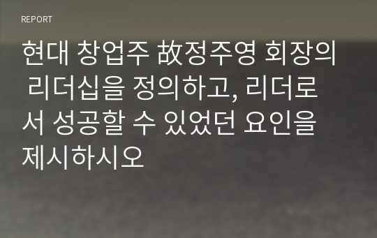 현대 창업주 故정주영 회장의 리더십을 정의하고, 리더로서 성공할 수 있었던 요인을 제시하시오