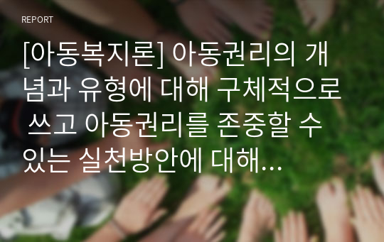 [아동복지론] 아동권리의 개념과 유형에 대해 구체적으로 쓰고 아동권리를 존중할 수 있는 실천방안에 대해 기술하시오