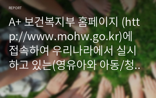 A+ 보건복지부 홈페이지 (http://www.mohw.go.kr)에 접속하여 우리나라에서 실시하고 있는(영유아와 아동/청소년 대상 복지정책을 중심으로) 아동복지정책에는 어떤 것들이 있는지 요약하고, 외국의 아동복지정책 중 우리나라에 들여오고 싶은 정책 한 가지를 정하여 그 이유에 대해 설명하시오. 1) 보건복지부 홈페이지에 첫 화면에 나오는 분야별 정책