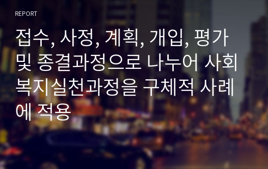 접수, 사정, 계획, 개입, 평가 및 종결과정으로 나누어 사회복지실천과정을 구체적 사례에 적용