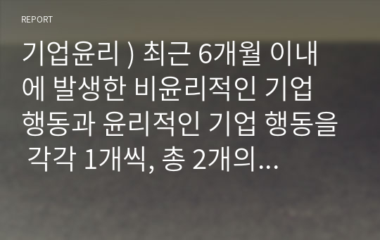 기업윤리 ) 최근 6개월 이내에 발생한 비윤리적인 기업 행동과 윤리적인 기업 행동을 각각 1개씩, 총 2개의 사례를 선정하여 다음과 같이 설명합니다.