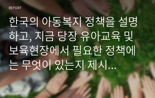 한국의 아동복지 정책을 설명하고, 지금 당장 유아교육 및 보육현장에서 필요한 정책에는 무엇이 있는지 제시하고 그러한 정책이 왜 필요한지 논리적으로 설명하시오