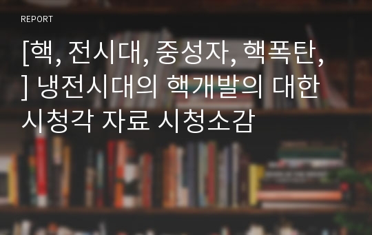 [핵, 전시대, 중성자, 핵폭탄, ] 냉전시대의 핵개발의 대한 시청각 자료 시청소감