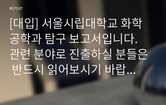 [대입] 서울시립대학교 화학공학과 탐구 보고서입니다. 관련 분야로 진출하실 분들은 반드시 읽어보시기 바랍니다.