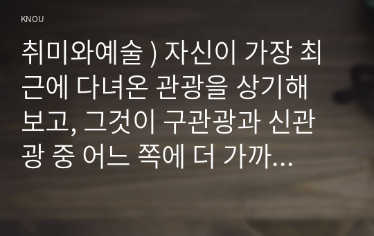 취미와예술 ) 자신이 가장 최근에 다녀온 관광을 상기해 보고, 그것이 구관광과 신관광 중 어느 쪽에 더 가까우며 왜 그런지에 대해 분석해 보시오.