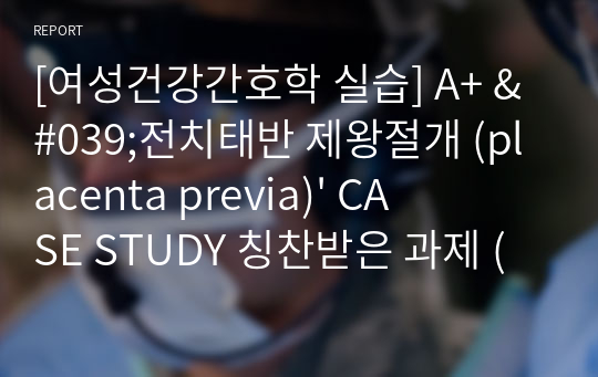 [여성건강간호학 실습] A+ &#039;전치태반 제왕절개 (placenta previa)&#039; CASE STUDY 칭찬받은 과제 (간호수행 9개)