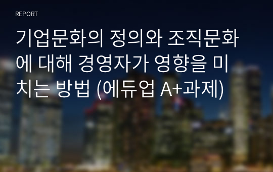 기업문화의 정의와 조직문화에 대해 경영자가 영향을 미치는 방법 (에듀업 A+과제)