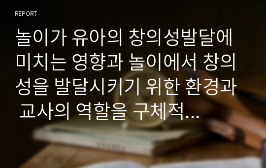 놀이가 유아의 창의성발달에 미치는 영향과 놀이에서 창의성을 발달시키기 위한 환경과 교사의 역할을 구체적으로 작성하시오