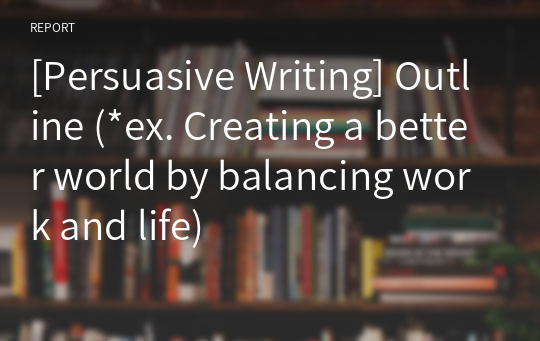 [Persuasive Writing] Outline (*ex. Creating a better world by balancing work and life)