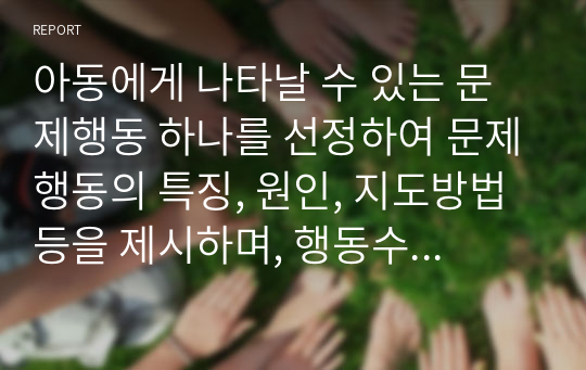 아동에게 나타날 수 있는 문제행동 하나를 선정하여 문제행동의 특징, 원인, 지도방법 등을 제시하며, 행동수정기법을 활용하여 지도 프로그램을 작성하세요