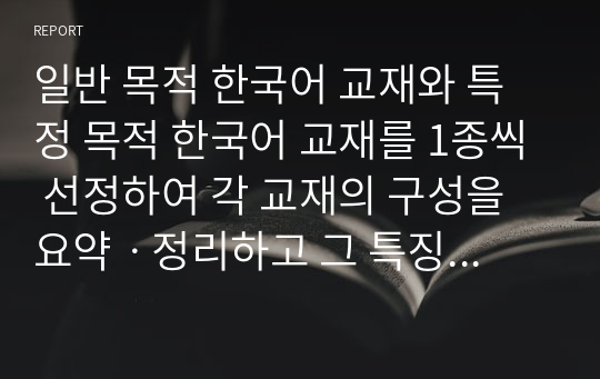 일반 목적 한국어 교재와 특정 목적 한국어 교재를 1종씩 선정하여 각 교재의 구성을 요약ㆍ정리하고 그 특징을 기술하십시오. 이때 교재의 기본적인 서지 사항을 밝히고 머리말/일러두기를 분석한 내용이 포함되도록 해야 합니다. 또한 교재의 전반적인 구성과 개별 단원 구성을 모두 살펴야 합니다.