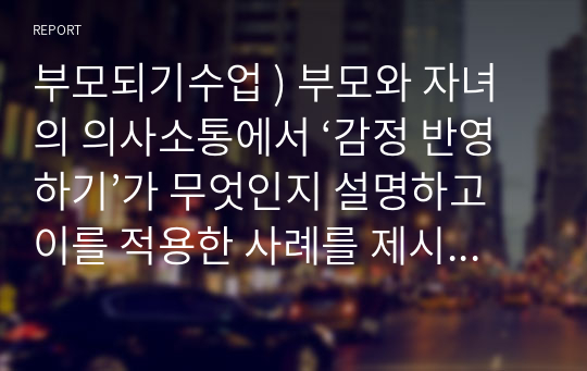 부모되기수업 ) 부모와 자녀의 의사소통에서 ‘감정 반영하기’가 무엇인지 설명하고 이를 적용한 사례를 제시하시오.