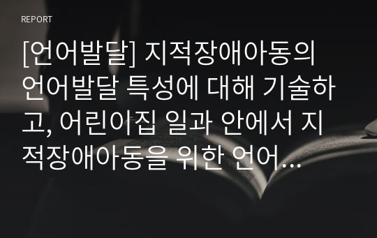 [언어발달] 지적장애아동의 언어발달 특성에 대해 기술하고, 어린이집 일과 안에서 지적장애아동을 위한 언어지도 방법에 대해 2가지 이상