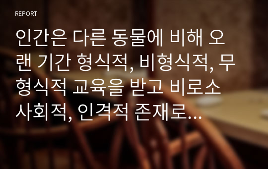 인간은 다른 동물에 비해 오랜 기간 형식적, 비형식적, 무형식적 교육을 받고 비로소 사회적, 인격적 존재로 거듭