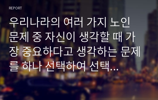 우리나라의 여러 가지 노인 문제 중 자신이 생각할 때 가장 중요하다고 생각하는 문제를 하나 선택하여 선택 이유, 해결방안에 대한 자신의 견해를 서술하시오.