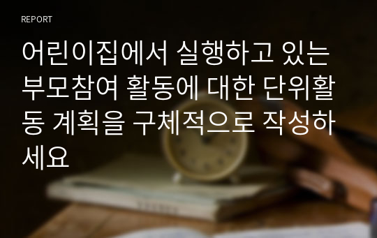 어린이집에서 실행하고 있는 부모참여 활동에 대한 단위활동 계획을 구체적으로 작성하세요