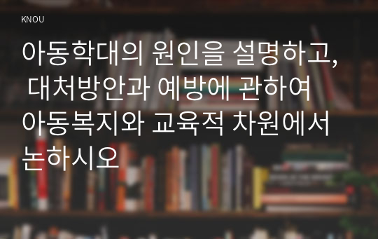 아동학대의 원인을 설명하고, 대처방안과 예방에 관하여 아동복지와 교육적 차원에서 논하시오