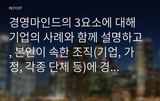 경영마인드의 3요소에 대해 기업의 사례와 함께 설명하고, 본인이 속한 조직(기업, 가정, 각종 단체 등)에 경영마인드를 효과적으로 적용할수 있는 실천방안