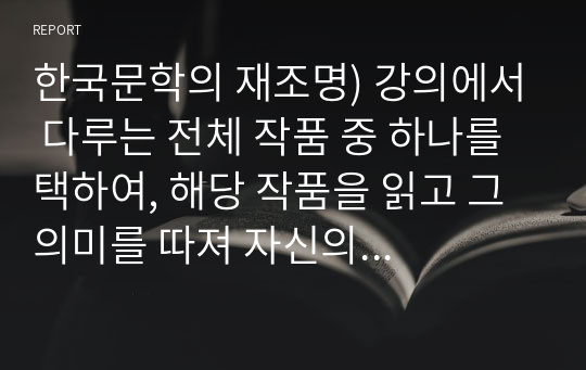 한국문학의 재조명) 강의에서 다루는 전체 작품 중 하나를 택하여, 해당 작품을 읽고 그 의미를 따져 자신의 생각을 기술