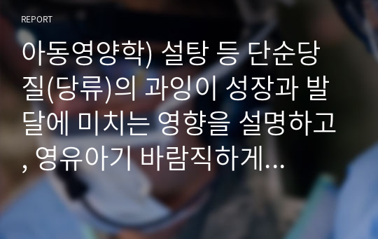 아동영양학) 설탕 등 단순당질(당류)의 과잉이 성장과 발달에 미치는 영향을 설명하고, 영유아기 바람직하게 섭취할 수 있는 방안을 제시하십시오