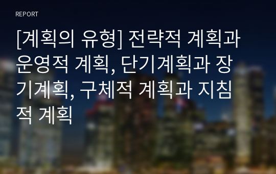 [계획의 유형] 전략적 계획과 운영적 계획, 단기계획과 장기계획, 구체적 계획과 지침적 계획