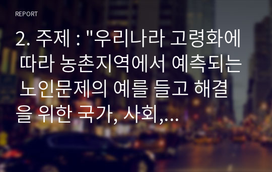 2. 주제 : &quot;우리나라 고령화에 따라 농촌지역에서 예측되는 노인문제의 예를 들고 해결을 위한 국가, 사회, 가족의 대처방안에 대하여 논하시오 “