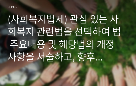 (사회복지법제) 관심 있는 사회복지 관련법을 선택하여 법 주요내용 및 해당법의 개정 사항을 서술하고, 향후 법 개정이 필요하다고