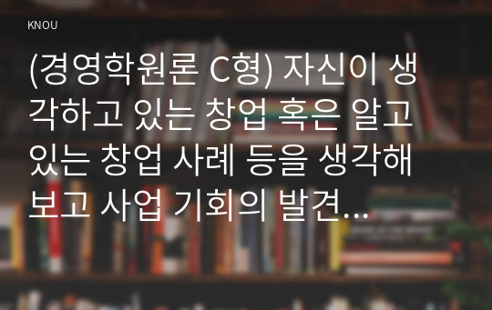 (경영학원론 C형) 자신이 생각하고 있는 창업 혹은 알고 있는 창업 사례 등을 생각해 보고 사업 기회의 발견 및 기회평가를 설명해보고 간략한 사업계획서