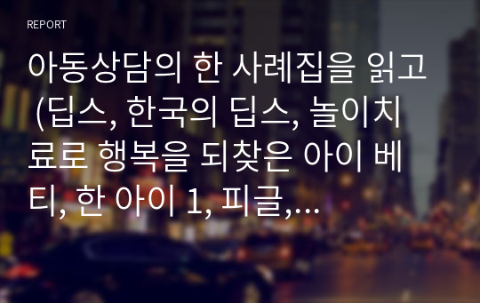 아동상담의 한 사례집을 읽고 (딥스, 한국의 딥스, 놀이치료로 행복을 되찾은 아이 베티, 한 아이 1, 피글, 등등)1) 사례에 등장