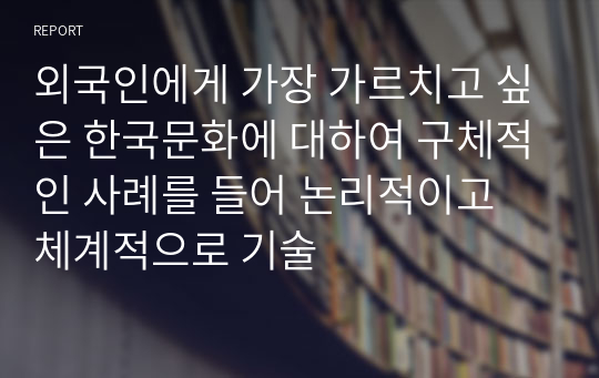 외국인에게 가장 가르치고 싶은 한국문화에 대하여 구체적인 사례를 들어 논리적이고 체계적으로 기술