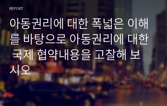 아동권리에 대한 폭넓은 이해를 바탕으로 아동권리에 대한 국제 협약내용을 고찰해 보시오