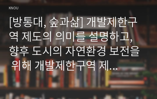 [방통대, 숲과삶] 개발제한구역 제도의 의미를 설명하고, 향후 도시의 자연환경 보전을 위해 개발제한구역 제도가 나아가야 할 바람직한 방향에 대해 개인적인 견해를 제시하시오.