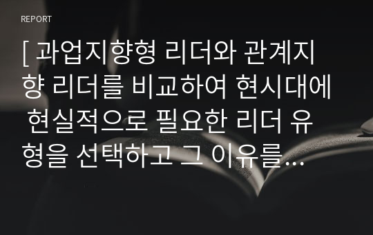 [ 과업지향형 리더와 관계지향 리더를 비교하여 현시대에 현실적으로 필요한 리더 유형을 선택하고 그 이유를 논리적으로 전개하여 타인을 설득하시오. ]