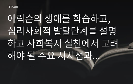 에릭슨의 생애를 학습하고, 심리사회적 발달단계를 설명하고 사회복지 실천에서 고려해야 될 주요 시사점과 적용방안