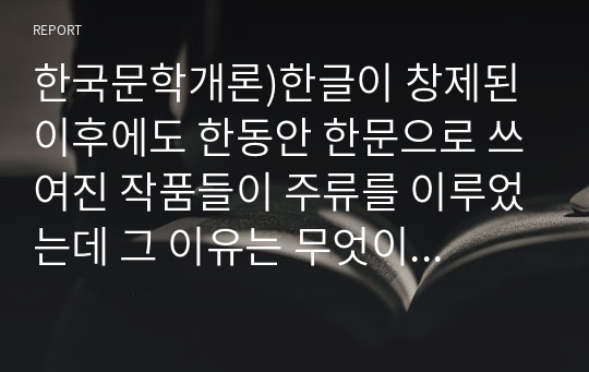 한국문학개론)한글이 창제된 이후에도 한동안 한문으로 쓰여진 작품들이 주류를 이루었는데 그 이유는 무엇이며 이후에 한글 문학이 주류를 이루게 된 계기는 무엇인지 서술하시오