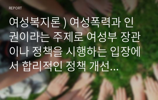 여성복지론 ) 여성폭력과 인권이라는 주제로 여성부 장관이나 정책을 시행하는 입장에서 합리적인 정책 개선방향으로 작성