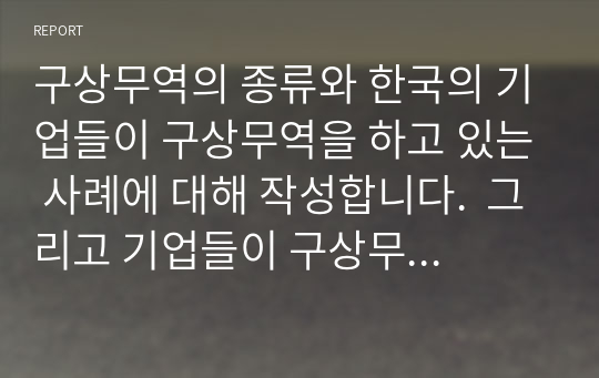 구상무역의 종류와 한국의 기업들이 구상무역을 하고 있는 사례에 대해 작성합니다.  그리고 기업들이 구상무역을 하는 이유