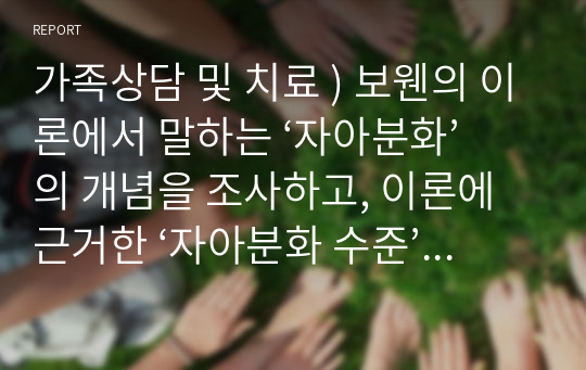 가족상담 및 치료 ) 보웬의 이론에서 말하는 ‘자아분화’의 개념을 조사하고, 이론에 근거한 ‘자아분화 수준’을 설명하며 현재 자신의 자아분화 수준을 분석하시오