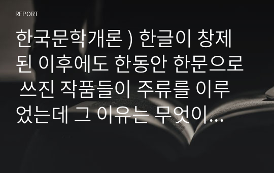 한국문학개론 ) 한글이 창제된 이후에도 한동안 한문으로 쓰진 작품들이 주류를 이루었는데 그 이유는 무엇이며 이후에 한글 문학이 주류를 이루게 된 계기는 무엇인지 서술하시오