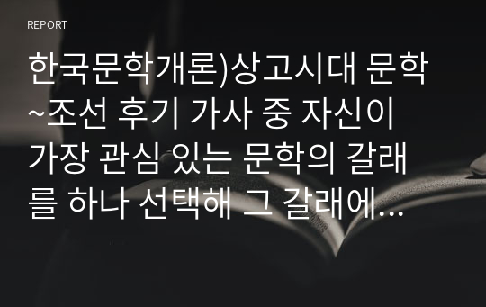 한국문학개론)상고시대 문학~조선 후기 가사 중 자신이 가장 관심 있는 문학의 갈래를 하나 선택해 그 갈래에 속하는 작품을 분석하고 작품에 대한 자신의 느낌과 감상 등을 정리하여 제출하십시오